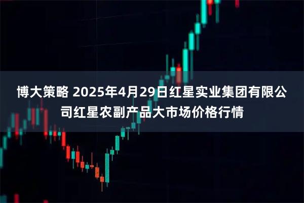 博大策略 2025年4月29日红星实业集团有限公司红星农副产品大市场价格行情