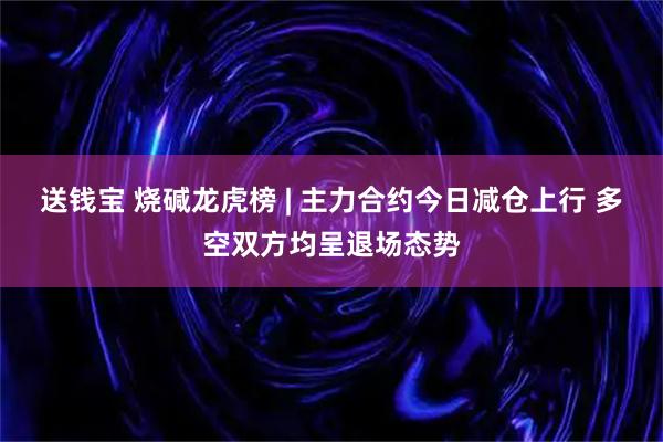 送钱宝 烧碱龙虎榜 | 主力合约今日减仓上行 多空双方均呈退场态势