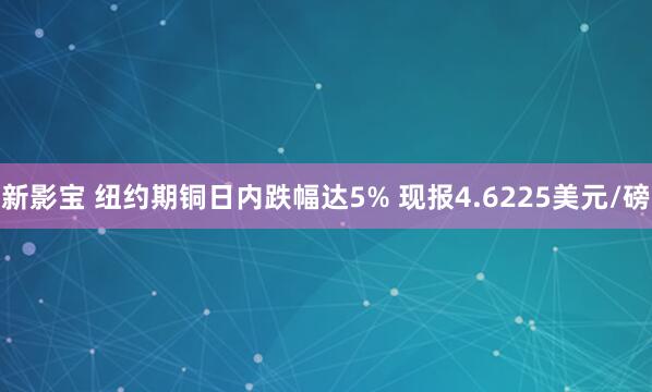 新影宝 纽约期铜日内跌幅达5% 现报4.6225美元/磅