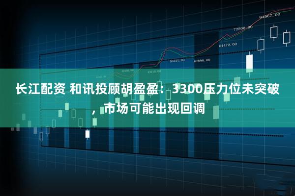 长江配资 和讯投顾胡盈盈：3300压力位未突破，市场可能出现回调