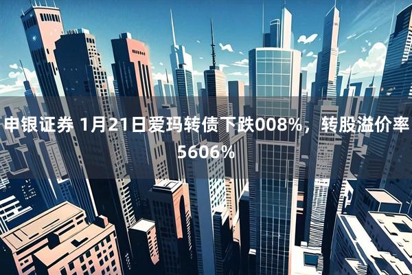 申银证券 1月21日爱玛转债下跌008%，转股溢价率5606%