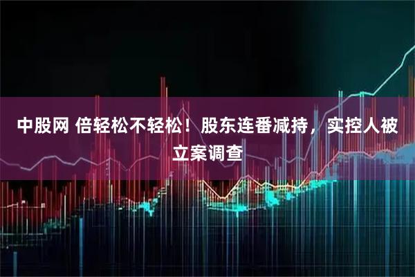 中股网 倍轻松不轻松！股东连番减持，实控人被立案调查