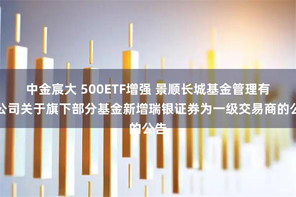 中金宸大 500ETF增强 景顺长城基金管理有限公司关于旗下部分基金新增瑞银证券为一级交易商的公告