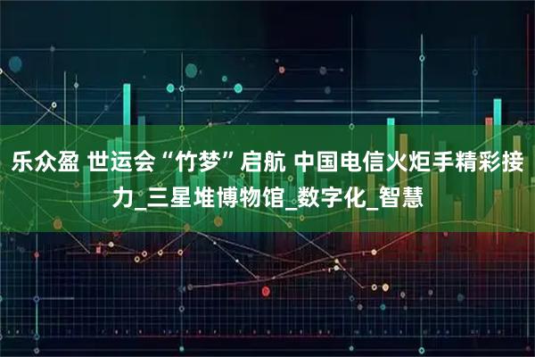 乐众盈 世运会“竹梦”启航 中国电信火炬手精彩接力_三星堆博物馆_数字化_智慧