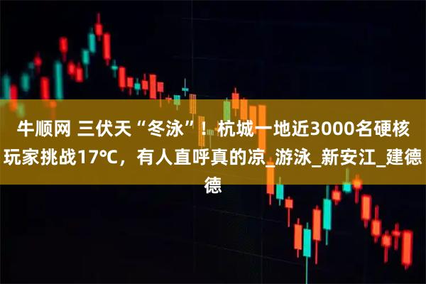 牛顺网 三伏天“冬泳”！杭城一地近3000名硬核玩家挑战17℃，有人直呼真的凉_游泳_新安江_建德