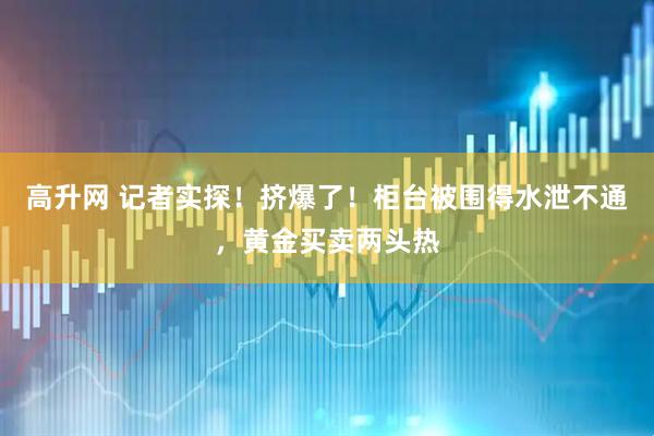高升网 记者实探！挤爆了！柜台被围得水泄不通，黄金买卖两头热